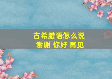 古希腊语怎么说 谢谢 你好 再见